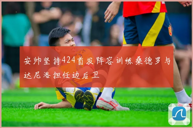 安帅坚持424首发阵容训练桑德罗与达尼洛担任边后卫