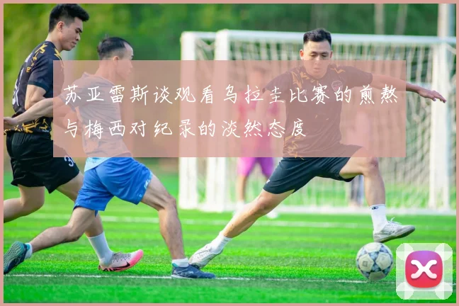 苏亚雷斯谈观看乌拉圭比赛的煎熬与梅西对纪录的淡然态度
