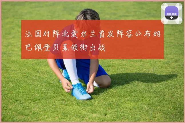 法国对阵北爱尔兰首发阵容公布姆巴佩登贝莱领衔出战