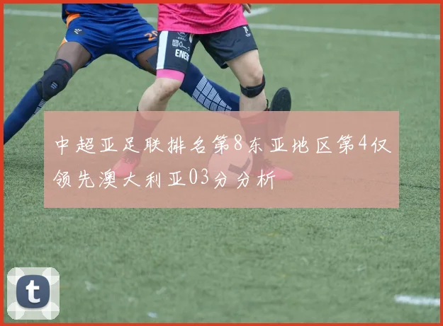 中超亚足联排名第8东亚地区第4仅领先澳大利亚03分分析