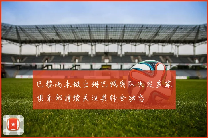 巴黎尚未做出姆巴佩离队决定多家俱乐部持续关注其转会动态