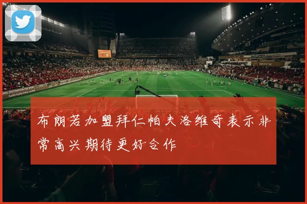 布朗若加盟拜仁帕夫洛维奇表示非常高兴期待更好合作