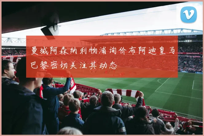 曼城阿森纳利物浦询价布阿迪皇马巴黎密切关注其动态