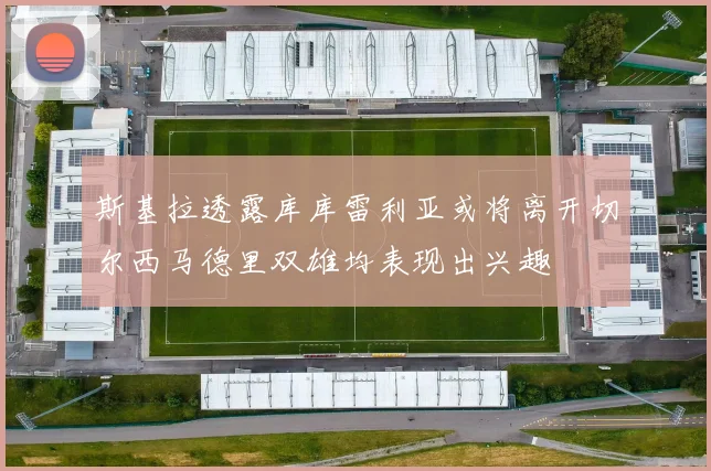 斯基拉透露库库雷利亚或将离开切尔西马德里双雄均表现出兴趣