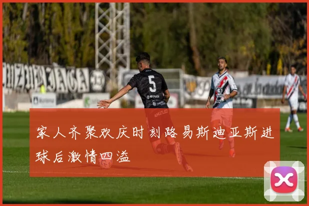 家人齐聚欢庆时刻路易斯迪亚斯进球后激情四溢