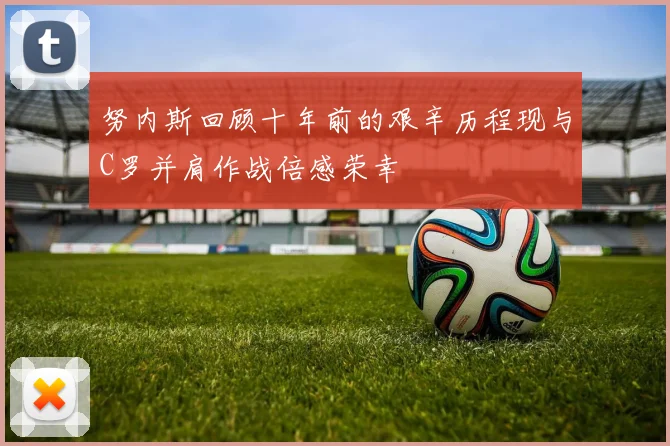 努内斯回顾十年前的艰辛历程现与C罗并肩作战倍感荣幸