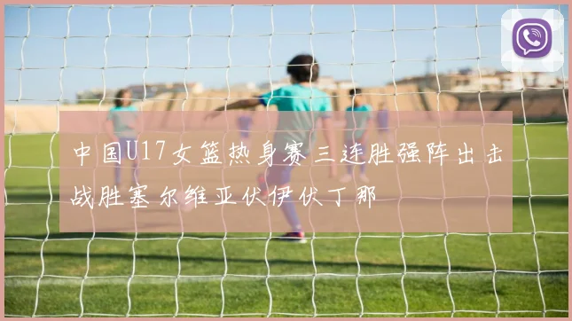 中国U17女篮热身赛三连胜强阵出击战胜塞尔维亚伏伊伏丁那