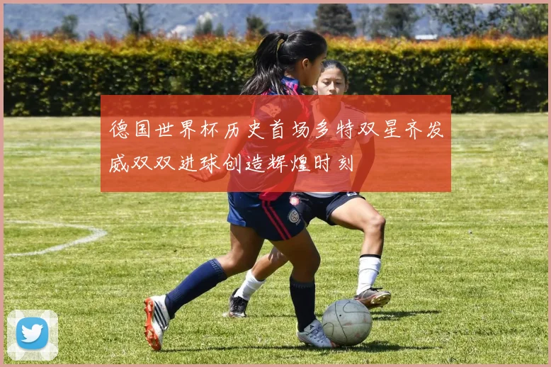 德国世界杯历史首场多特双星齐发威双双进球创造辉煌时刻