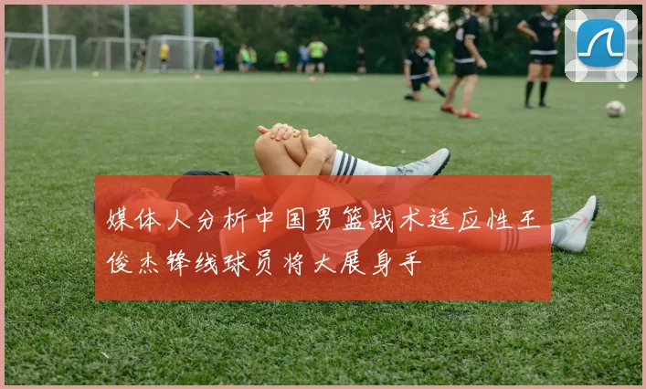 媒体人分析中国男篮战术适应性王俊杰锋线球员将大展身手