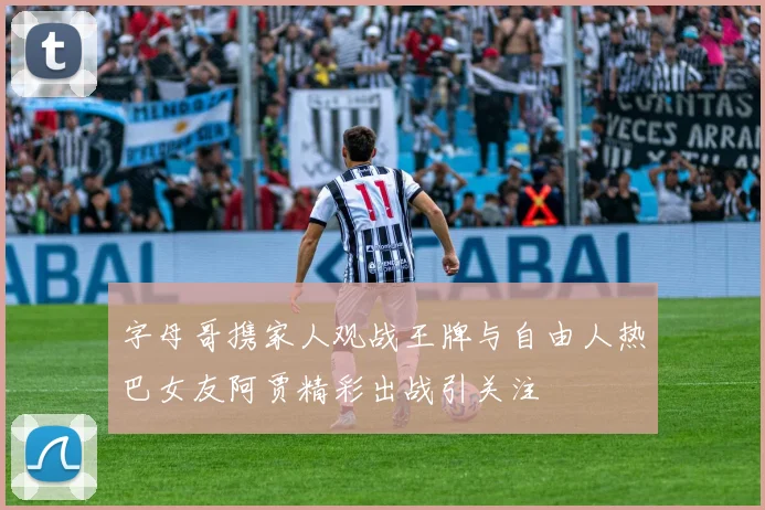 字母哥携家人观战王牌与自由人热巴女友阿贾精彩出战引关注