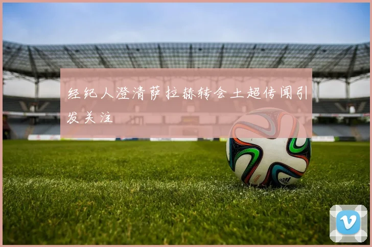 经纪人澄清萨拉赫转会土超传闻引发关注