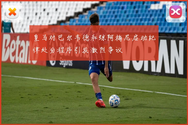 皇马对巴尔韦德和琼阿梅尼启动纪律处分程序引发激烈争议