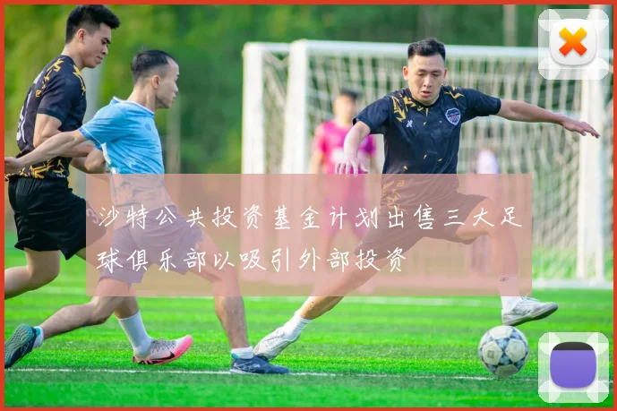 沙特公共投资基金计划出售三大足球俱乐部以吸引外部投资