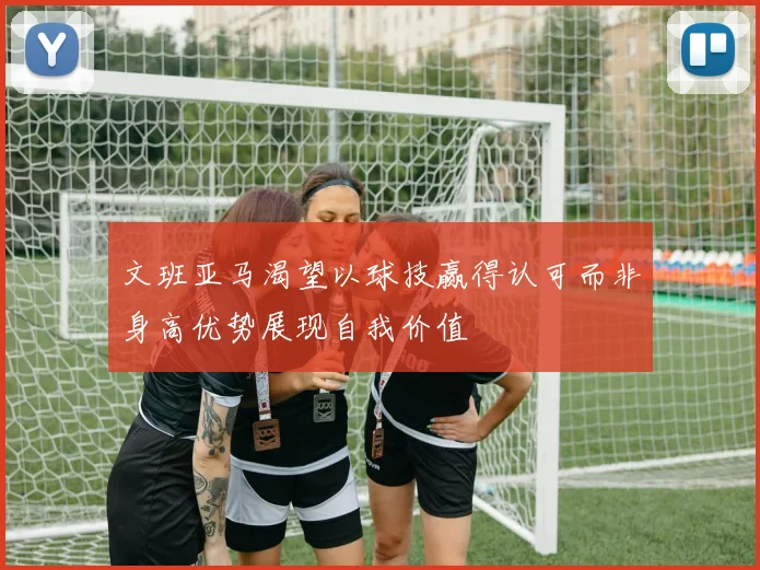 文班亚马渴望以球技赢得认可而非身高优势展现自我价值
