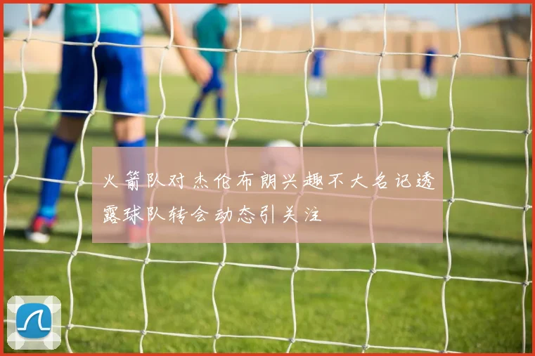火箭队对杰伦布朗兴趣不大名记透露球队转会动态引关注